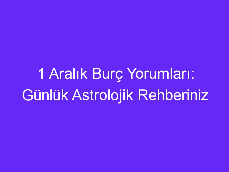 1 Aralık Burç Yorumları: Günlük Astrolojik Rehberiniz