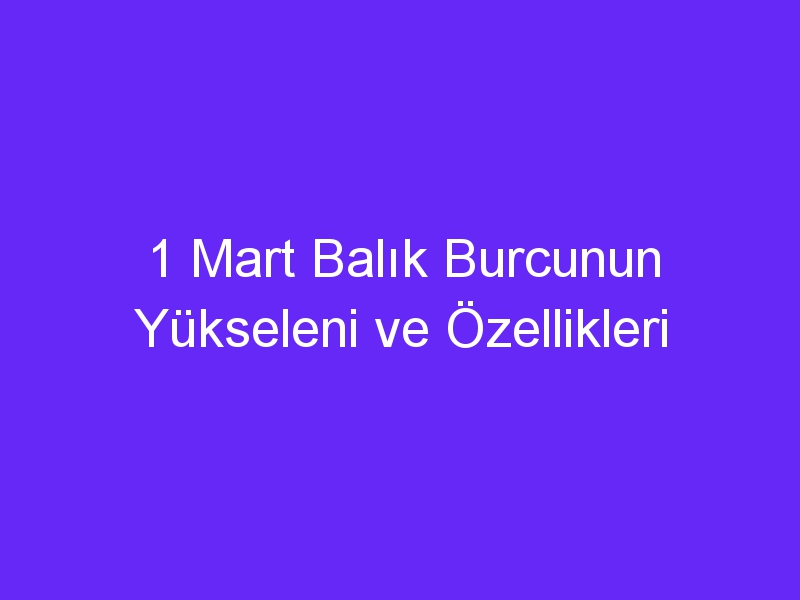 1 mart balik burcunun yukseleni ve ozellikleri 1129