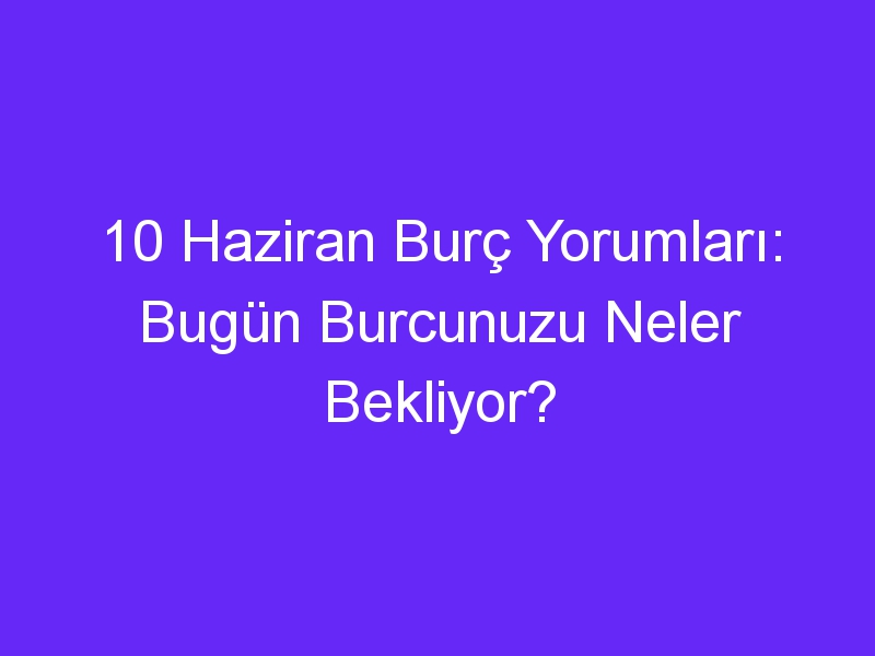 10 haziran burc yorumlari bugun burcunuzu neler bekliyor 869