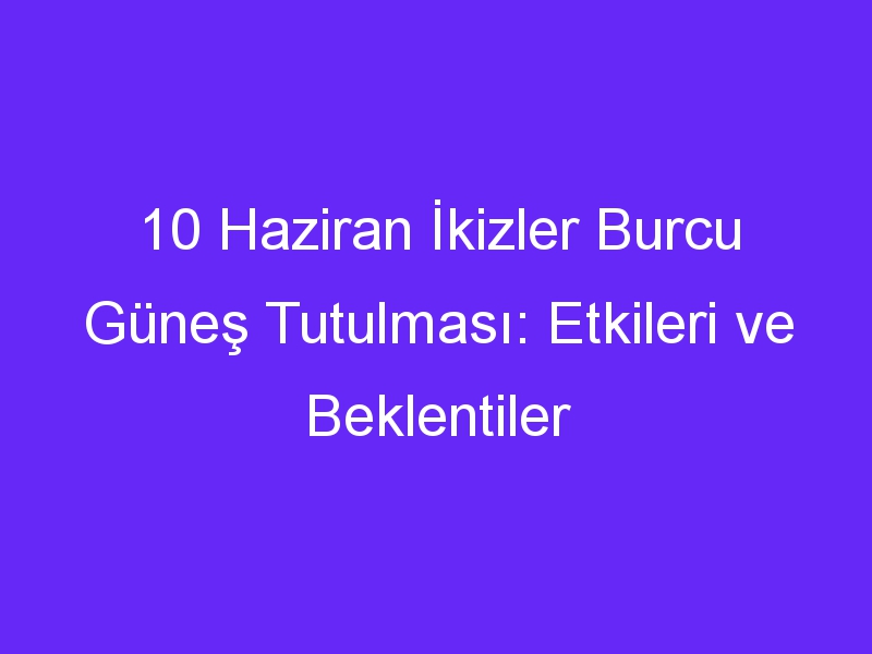 10 haziran ikizler burcu gunes tutulmasi etkileri ve beklentiler 877