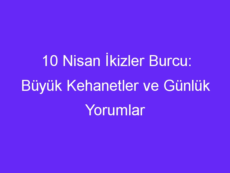 10 Nisan İkizler Burcu: Büyük Kehanetler ve Günlük Yorumlar