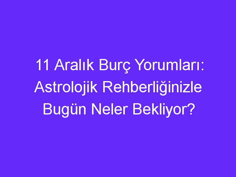 11 aralik burc yorumlari astrolojik rehberliginizle bugun neler bekliyor 969