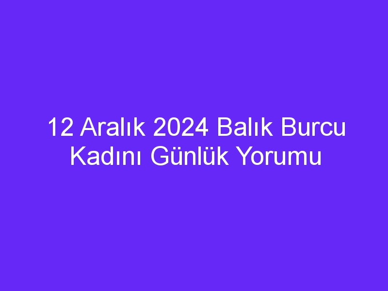 12 aralik 2024 balik burcu kadini gunluk yorumu 322