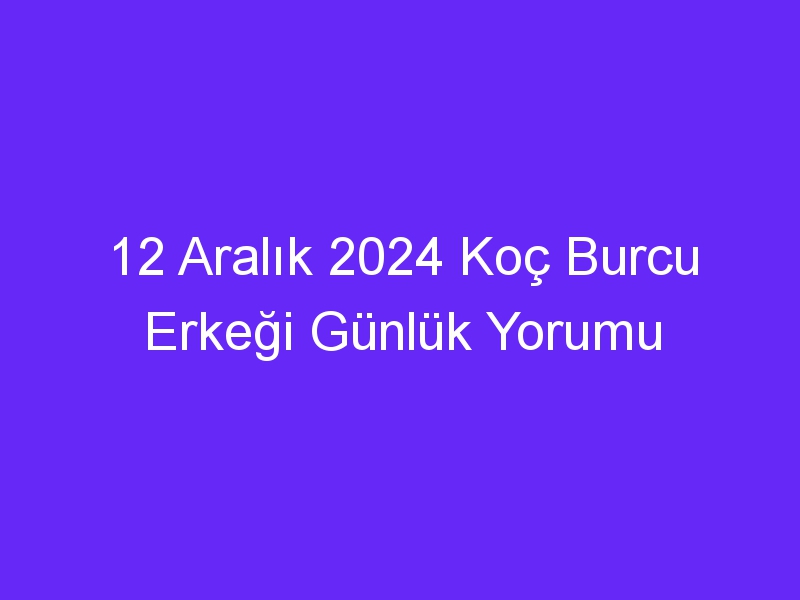 12 aralik 2024 koc burcu erkegi gunluk yorumu 323