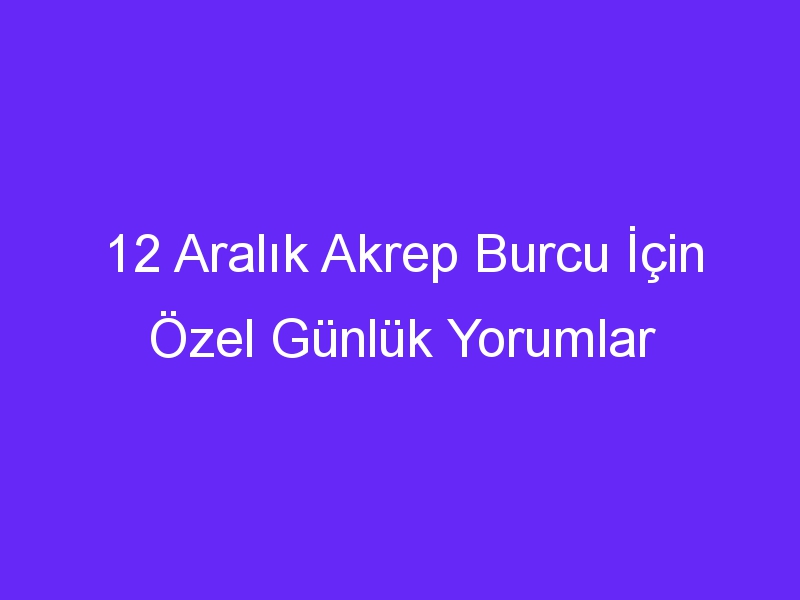 12 aralik akrep burcu icin ozel gunluk yorumlar 883