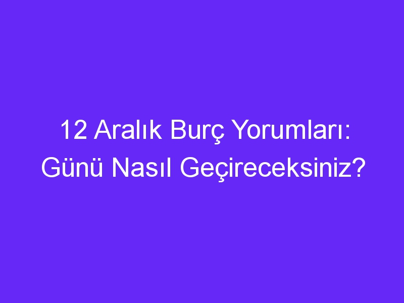 12 aralik burc yorumlari gunu nasil gecireceksiniz 1021