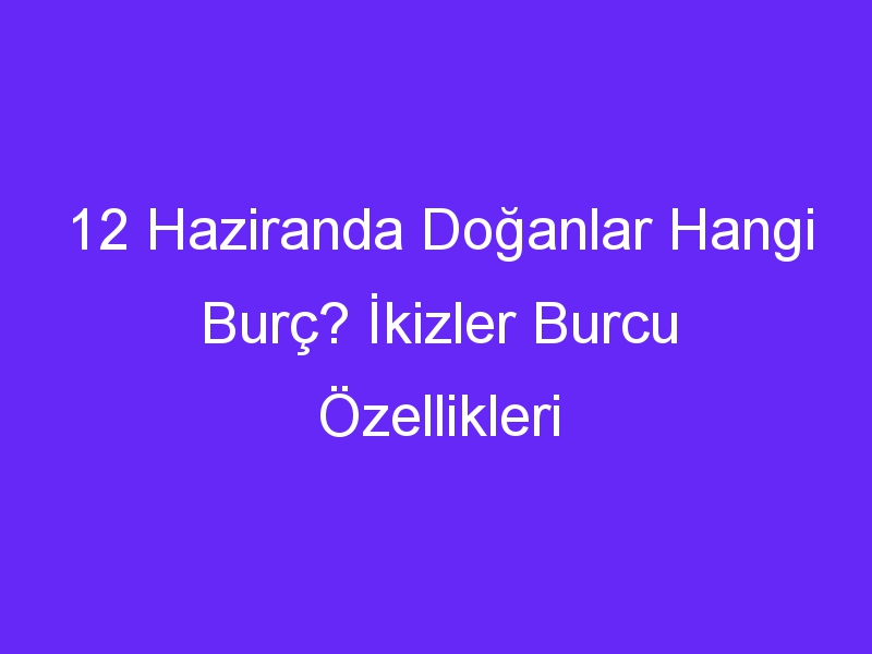 12 Haziranda Doğanlar Hangi Burç? İkizler Burcu Özellikleri