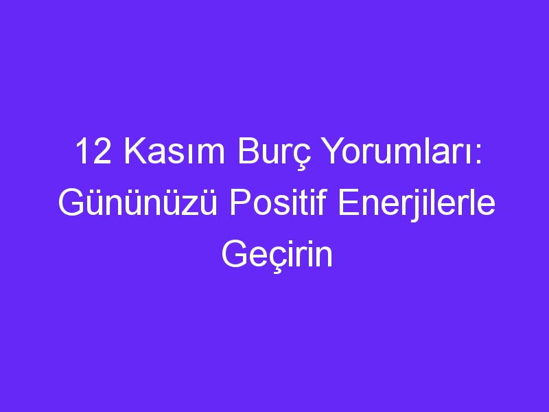 12 kasim burc yorumlari gununuzu positif enerjilerle gecirin 871