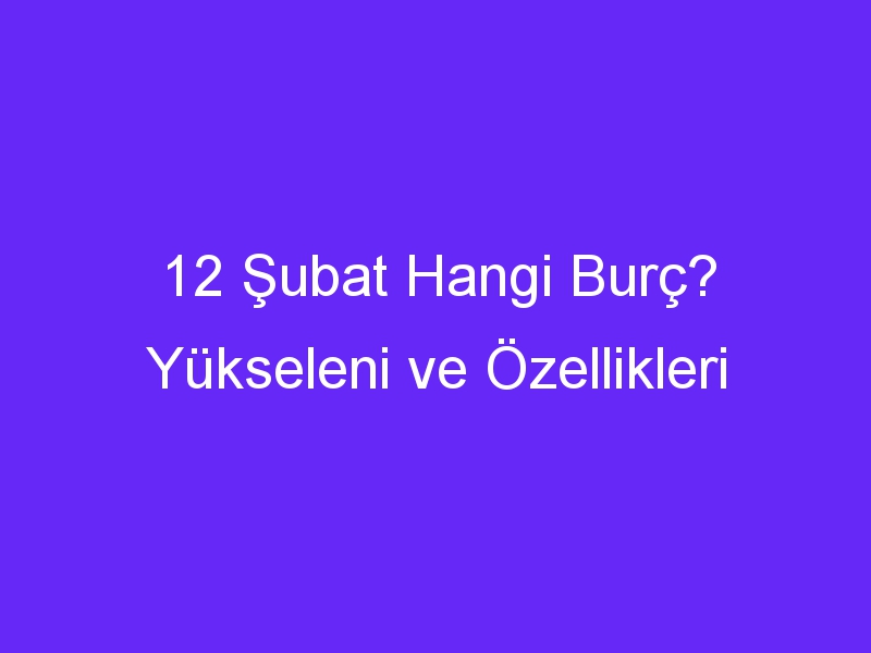 12 subat hangi burc yukseleni ve ozellikleri 899