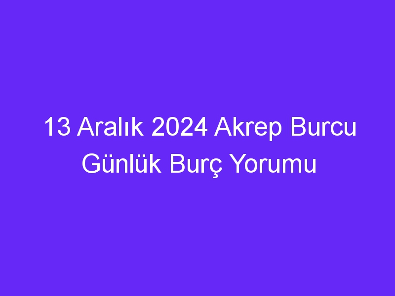 13 Aralık 2024 Akrep Burcu Günlük Burç Yorumu