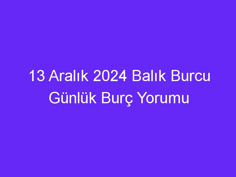 13 Aralık 2024 Balık Burcu Günlük Burç Yorumu