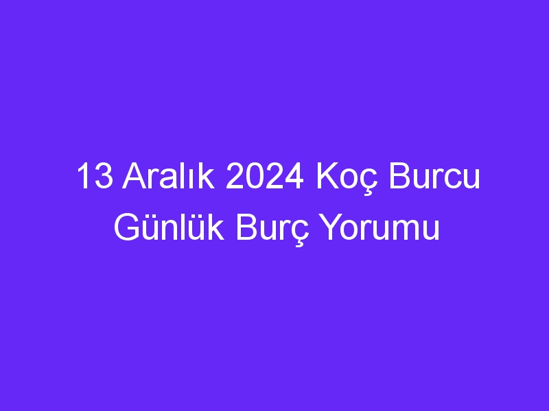 13 Aralık 2024 Koç Burcu Günlük Burç Yorumu