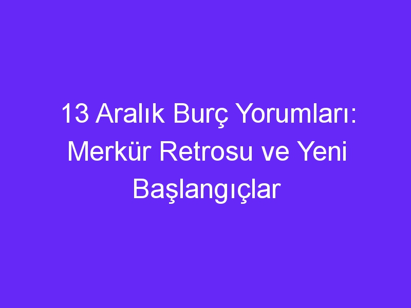 13 aralik burc yorumlari merkur retrosu ve yeni baslangiclar 1001