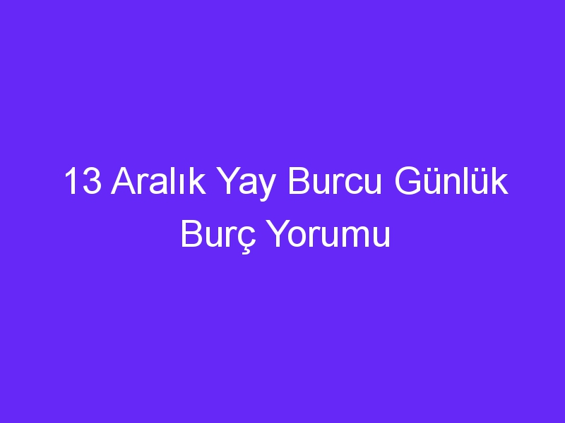 13 Aralık Yay Burcu Günlük Burç Yorumu