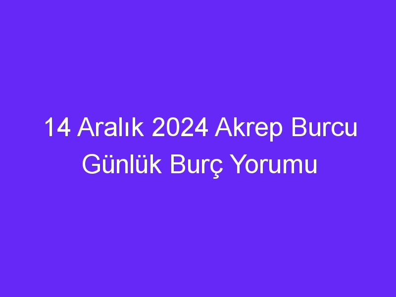 14 Aralık 2024 Akrep Burcu Günlük Burç Yorumu