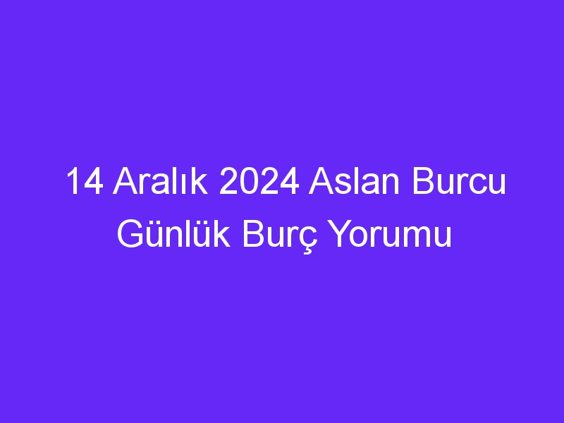 14 Aralık 2024 Aslan Burcu Günlük Burç Yorumu