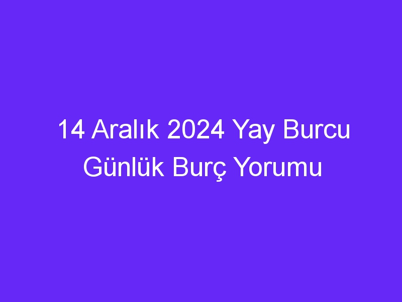 14 Aralık 2024 Yay Burcu Günlük Burç Yorumu