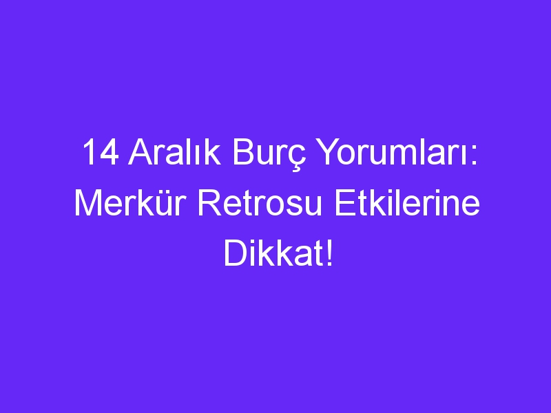 14 aralik burc yorumlari merkur retrosu etkilerine dikkat 925