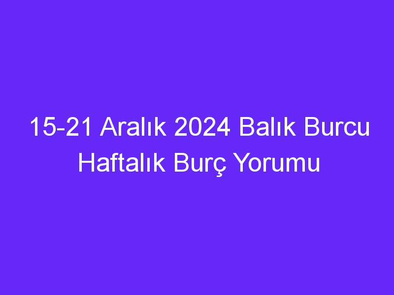 15 21 Aralık 2024 Balık Burcu Haftalık Burç Yorumu