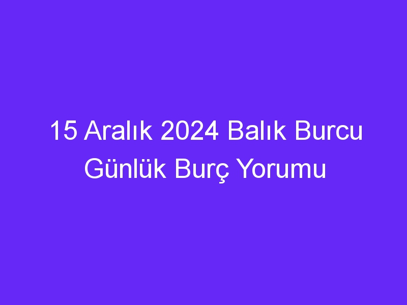 15 Aralık 2024 Balık Burcu Günlük Burç Yorumu