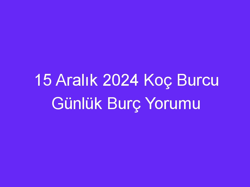 15 Aralık 2024 Koç Burcu Günlük Burç Yorumu