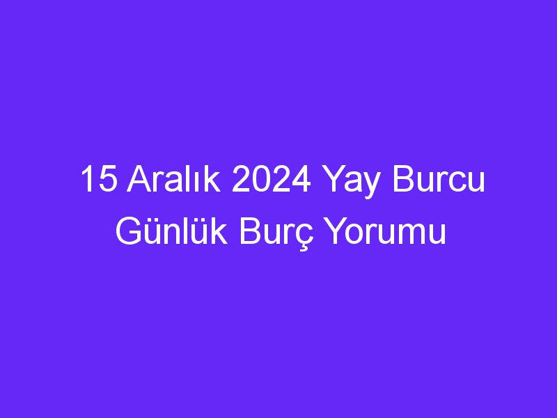 15 Aralık 2024 Yay Burcu Günlük Burç Yorumu