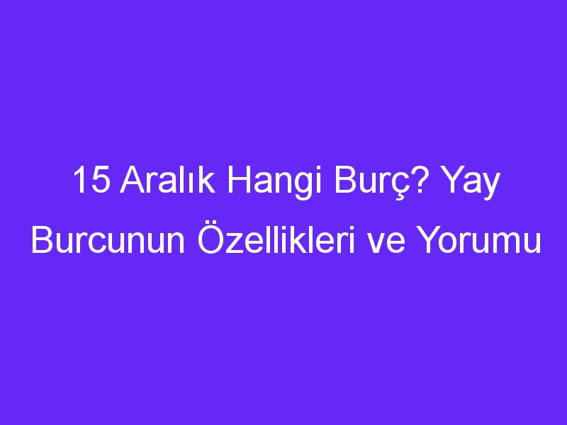 15 aralik hangi burc yay burcunun ozellikleri ve yorumu 1390