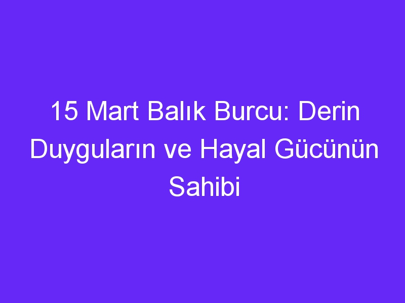 15 mart balik burcu derin duygularin ve hayal gucunun sahibi 979