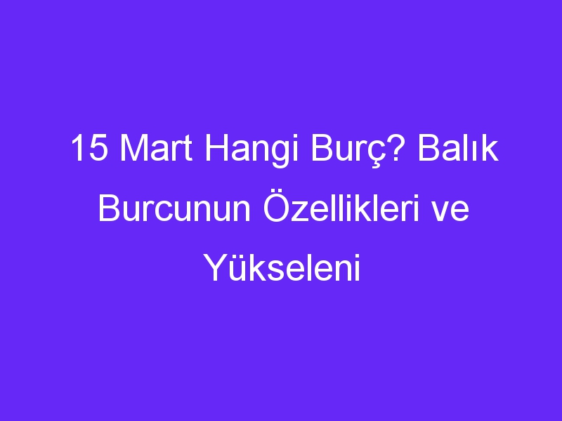 15 mart hangi burc balik burcunun ozellikleri ve yukseleni 987