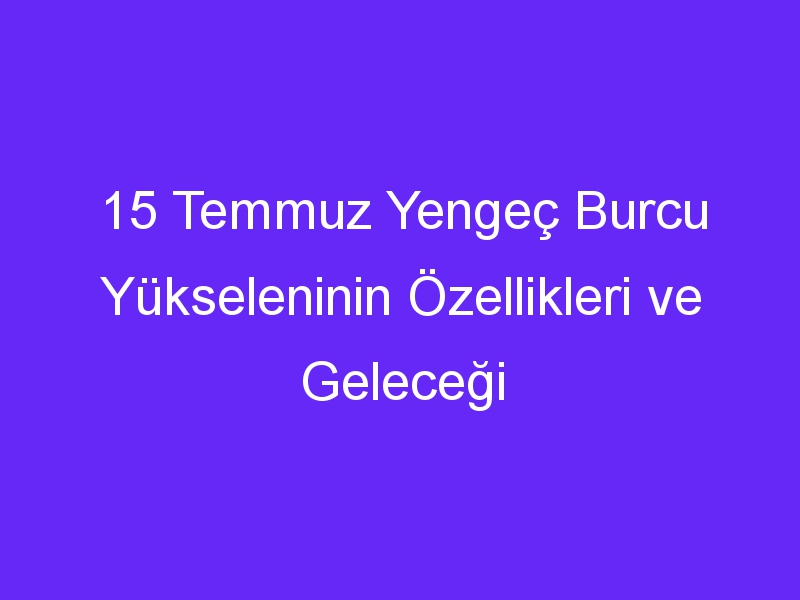 15 Temmuz Yengeç Burcu Yükseleninin Özellikleri ve Geleceği