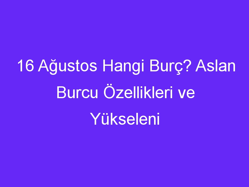 16 agustos hangi burc aslan burcu ozellikleri ve yukseleni 917