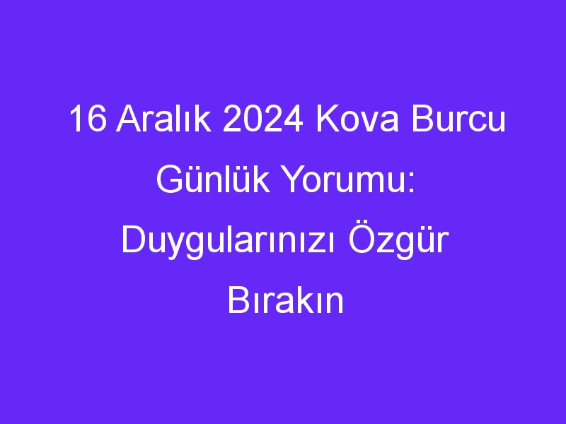 16 aralik 2024 kova burcu gunluk yorumu duygularinizi ozgur birakin 1045