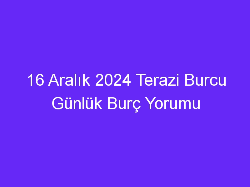 16 Aralık 2024 Terazi Burcu Günlük Burç Yorumu