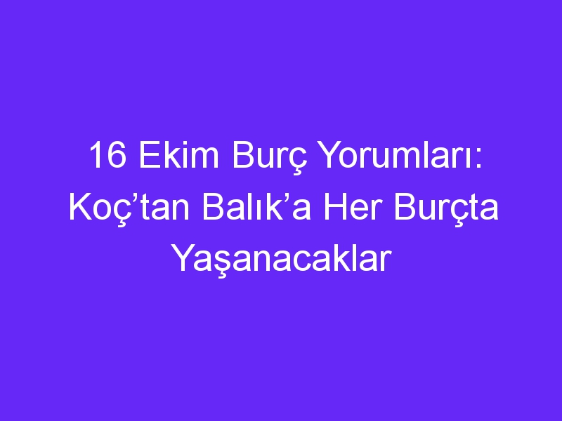 16 ekim burc yorumlari koctan balika her burcta yasanacaklar 931