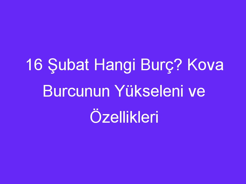 16 Şubat Hangi Burç? Kova Burcunun Yükseleni ve Özellikleri