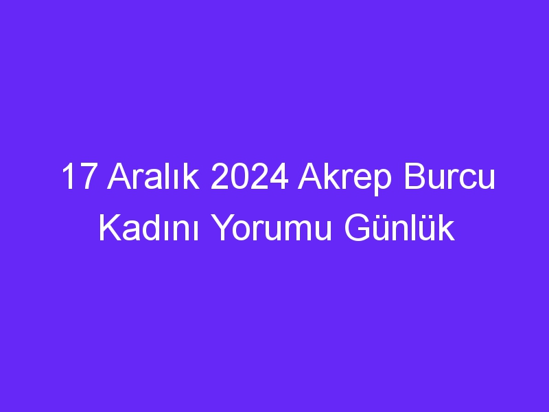 17 Aralık 2024 Akrep Burcu Kadını Yorumu Günlük