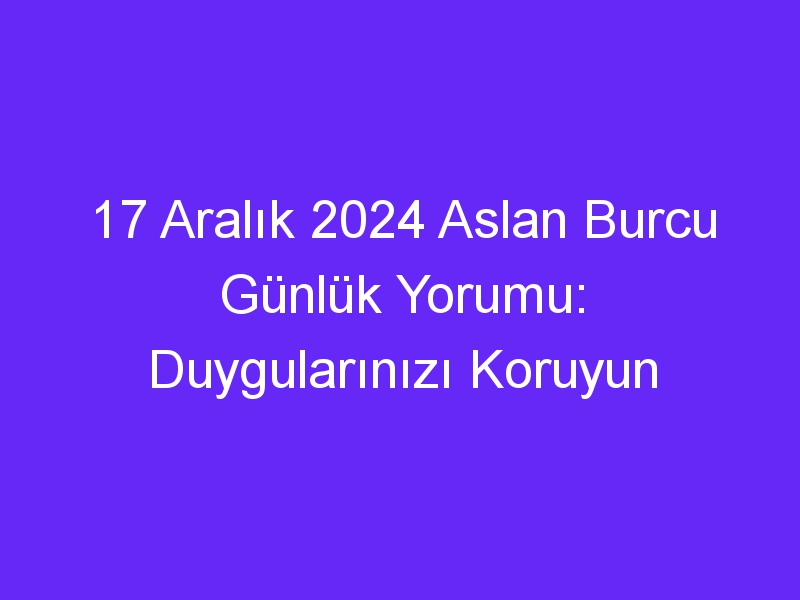 17 Aralık 2024 Aslan Burcu Günlük Yorumu: Duygularınızı Koruyun