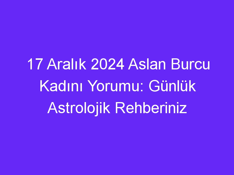 17 Aralık 2024 Aslan Burcu Kadını Yorumu: Günlük Astrolojik Rehberiniz