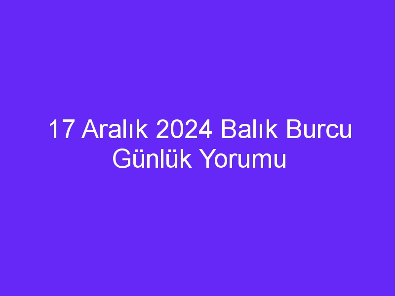 17 Aralık 2024 Balık Burcu Günlük Yorumu