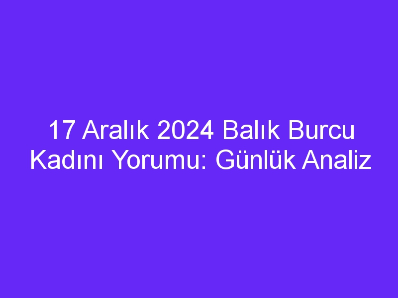 17 Aralık 2024 Balık Burcu Kadını Yorumu: Günlük Analiz