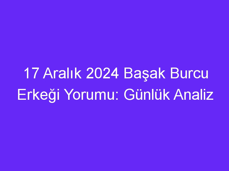 17 Aralık 2024 Başak Burcu Erkeği Yorumu: Günlük Analiz