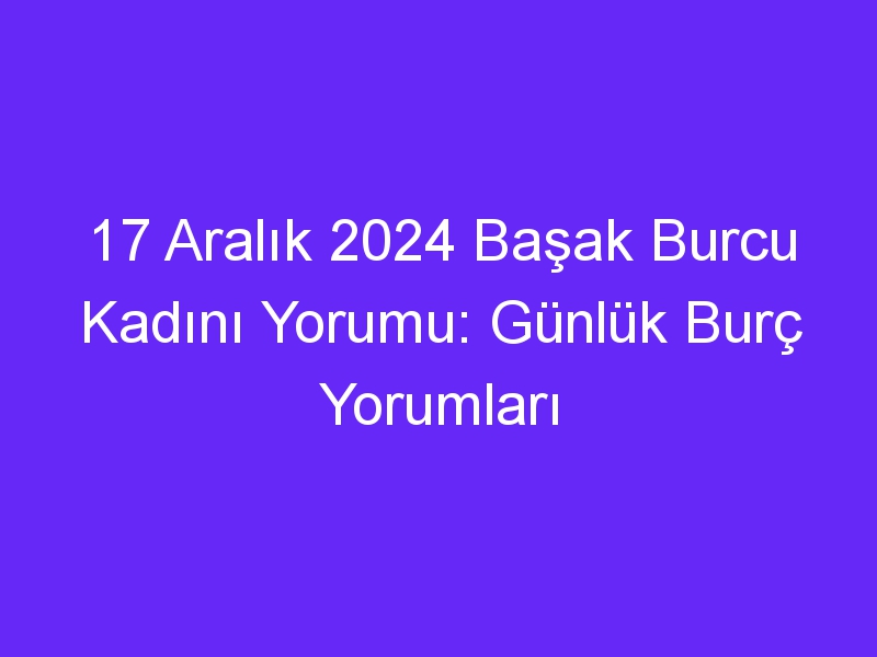 17 Aralık 2024 Başak Burcu Kadını Yorumu: Günlük Burç Yorumları