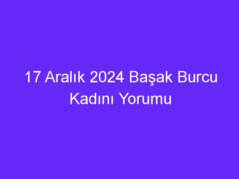 17 Aralık 2024 Başak Burcu Kadını Yorumu