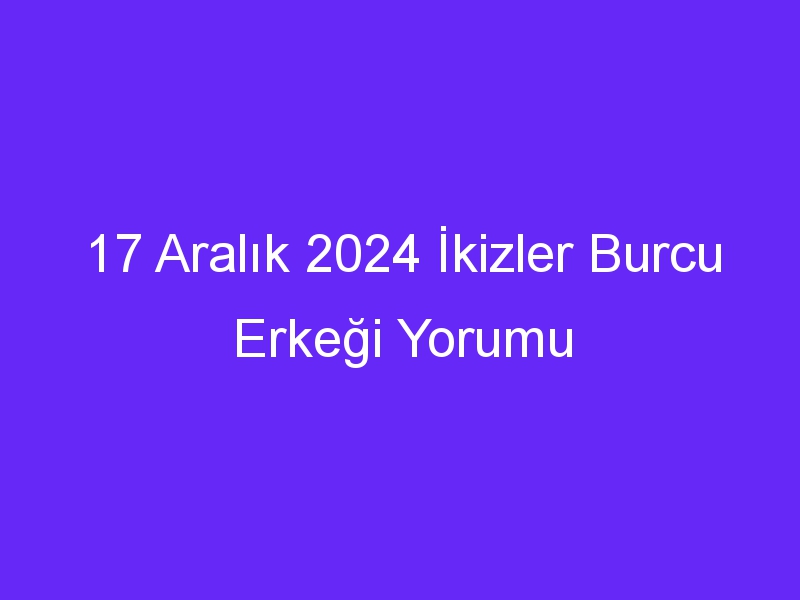 17 Aralık 2024 İkizler Burcu Erkeği Yorumu