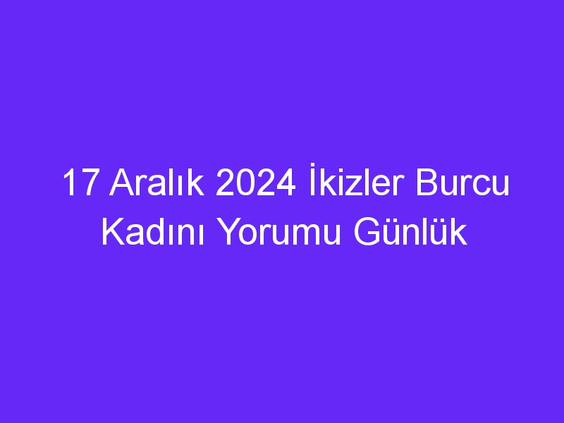 17 Aralık 2024 İkizler Burcu Kadını Yorumu Günlük