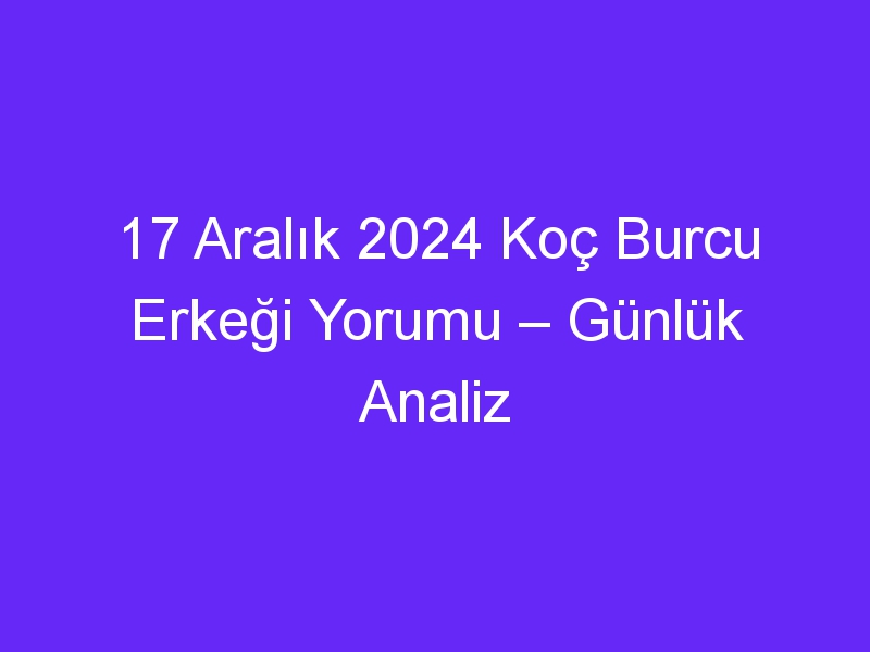 17 Aralık 2024 Koç Burcu Erkeği Yorumu – Günlük Analiz