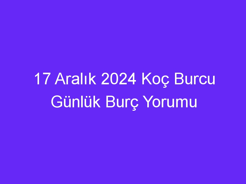 17 Aralık 2024 Koç Burcu Günlük Burç Yorumu