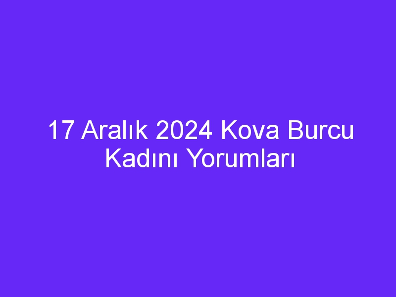 17 Aralık 2024 Kova Burcu Kadını Yorumları