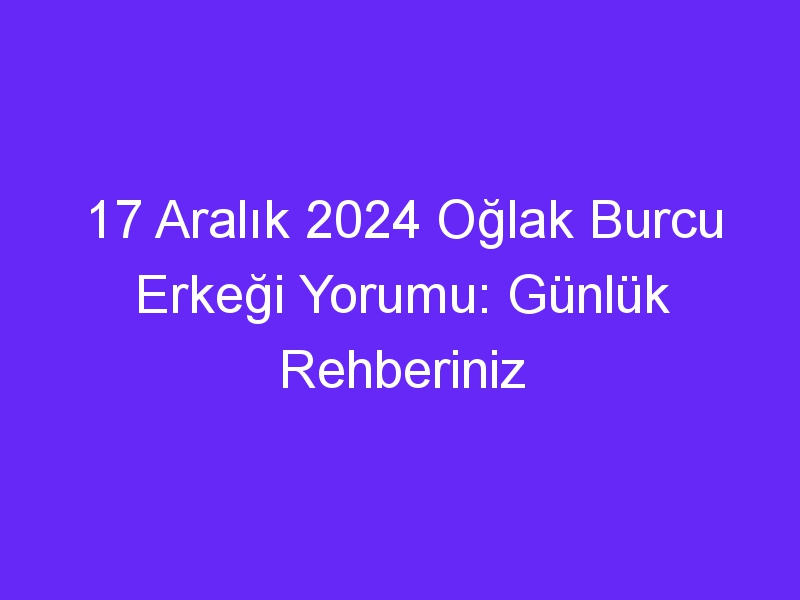 17 Aralık 2024 Oğlak Burcu Erkeği Yorumu: Günlük Rehberiniz