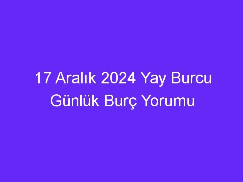 17 Aralık 2024 Yay Burcu Günlük Burç Yorumu